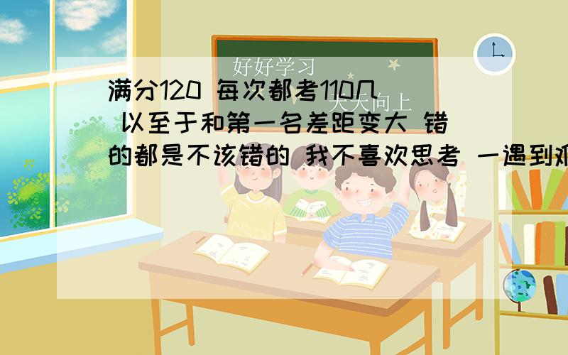 满分120 每次都考110几 以至于和第一名差距变大 错的都是不该错的 我不喜欢思考 一遇到难题就逃避