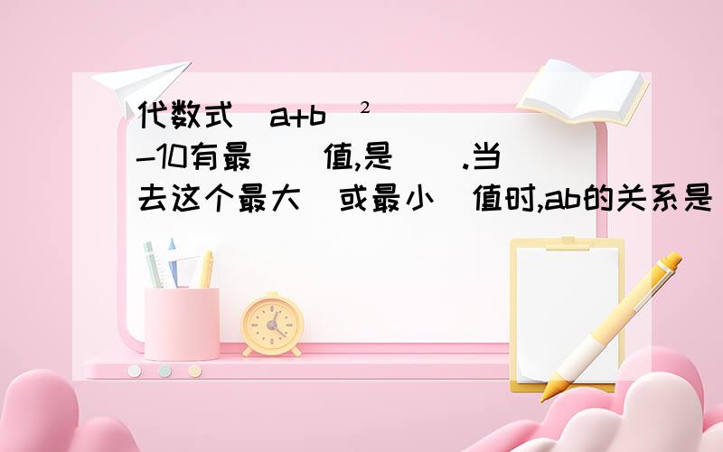 代数式(a+b)²-10有最（）值,是（）.当去这个最大（或最小）值时,ab的关系是﹙﹚.明天用!