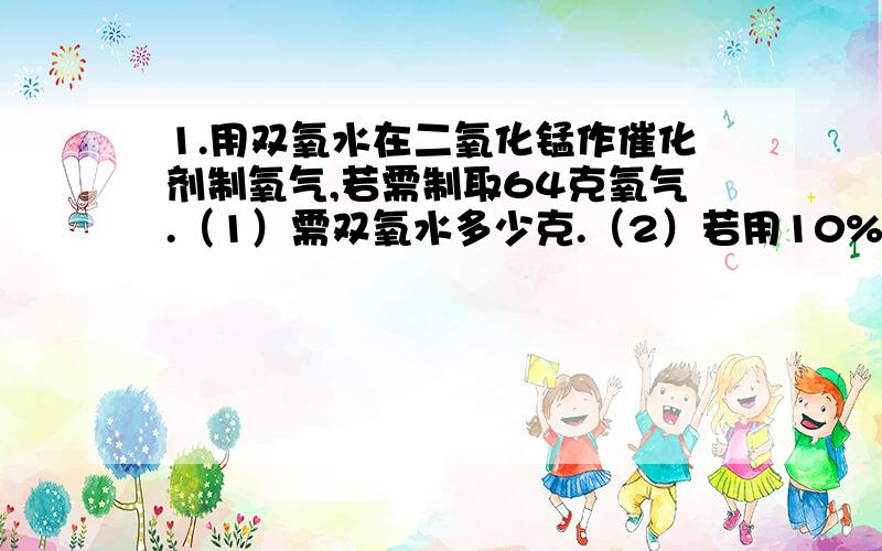 1.用双氧水在二氧化锰作催化剂制氧气,若需制取64克氧气.（1）需双氧水多少克.（2）若用10%的双氧水溶液,则需双氧水溶液多少克?2.实验室用锌和稀硫酸反应制氢气,若制取0.2克氢气.（1）需要