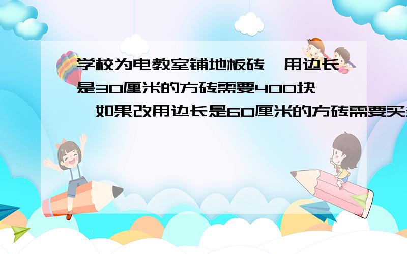 学校为电教室铺地板砖,用边长是30厘米的方砖需要400块,如果改用边长是60厘米的方砖需要买多少块?