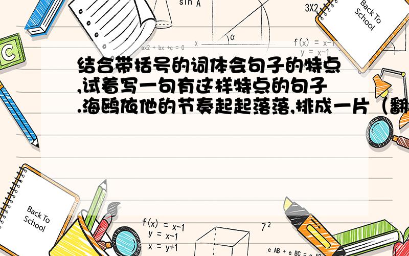 结合带括号的词体会句子的特点,试着写一句有这样特点的句子.海鸥依他的节奏起起落落,排成一片（翻飞的白色）,飞成一篇（有声有色）的乐谱.主要是要自己写句子啊啊啊急!