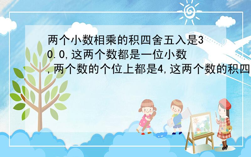 两个小数相乘的积四舍五入是30.0,这两个数都是一位小数,两个数的个位上都是4,这两个数的积四舍五入前是多少?