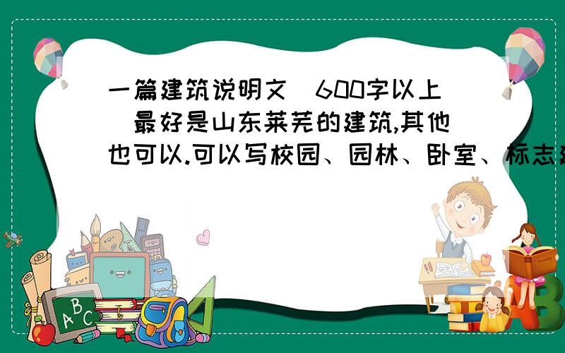 一篇建筑说明文（600字以上）最好是山东莱芜的建筑,其他也可以.可以写校园、园林、卧室、标志建筑.只要是我们日常生活中熟悉的就行.必须600字以上,语言生动,最好是中考满分作文!