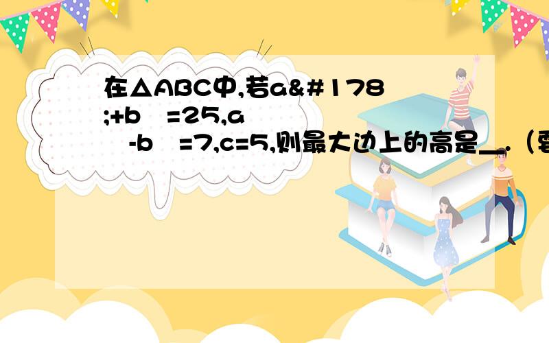 在△ABC中,若a²+b²=25,a²-b²=7,c=5,则最大边上的高是＿.（要有过程）