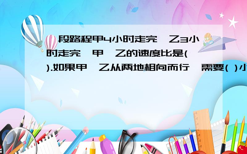 一段路程甲4小时走完,乙3小时走完,甲,乙的速度比是( ).如果甲,乙从两地相向而行,需要( )小时才会相遇.