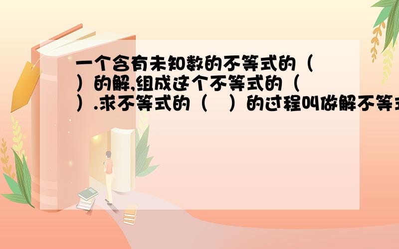 一个含有未知数的不等式的（ ）的解,组成这个不等式的（　）.求不等式的（　）的过程叫做解不等式.