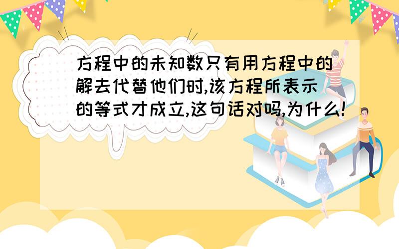 方程中的未知数只有用方程中的解去代替他们时,该方程所表示的等式才成立,这句话对吗,为什么!