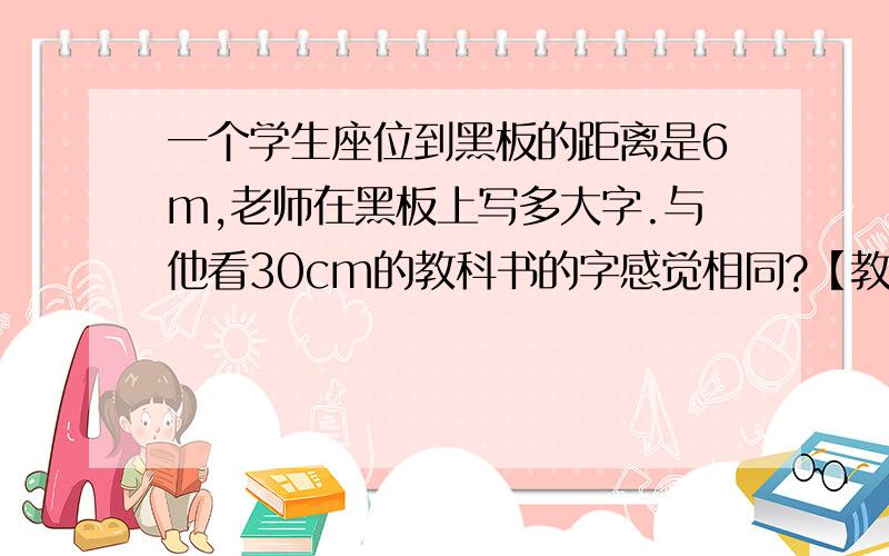 一个学生座位到黑板的距离是6m,老师在黑板上写多大字.与他看30cm的教科书的字感觉相同?【教科书上的小四号字约为0.35cmX0.4cm】 ）:）:）:）