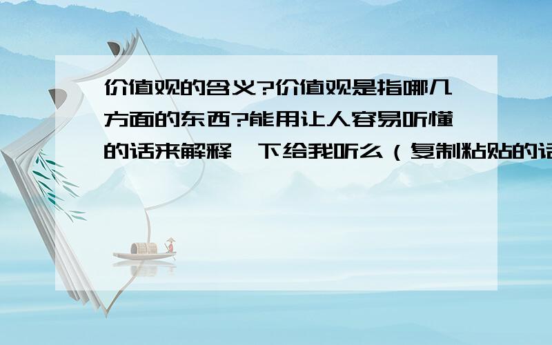 价值观的含义?价值观是指哪几方面的东西?能用让人容易听懂的话来解释一下给我听么（复制粘贴的话就不需要了）  谢谢