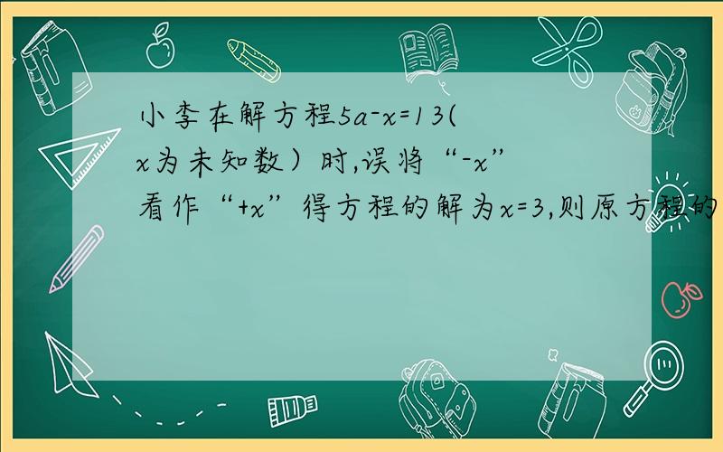 小李在解方程5a-x=13(x为未知数）时,误将“-x”看作“+x”得方程的解为x=3,则原方程的解是列算式回答