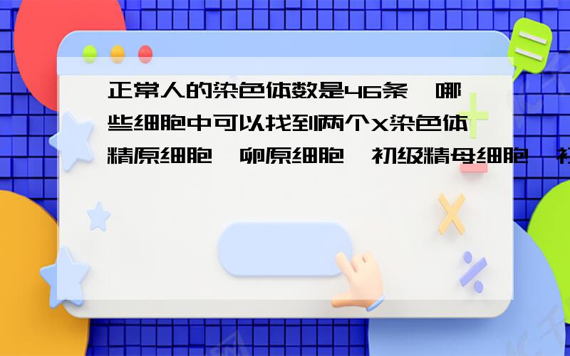 正常人的染色体数是46条,哪些细胞中可以找到两个X染色体精原细胞,卵原细胞,初级精母细胞,初级卵母,次级卵母,次级精母 这六个中选