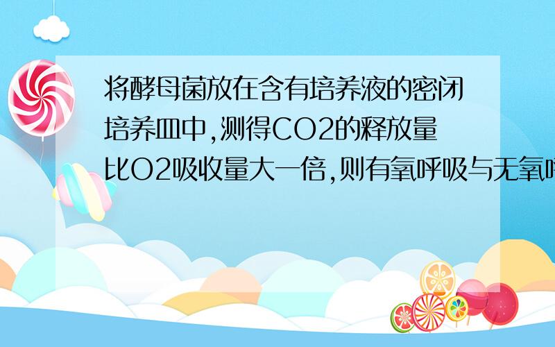 将酵母菌放在含有培养液的密闭培养皿中,测得CO2的释放量比O2吸收量大一倍,则有氧呼吸与无氧呼吸消耗葡萄糖的比为?