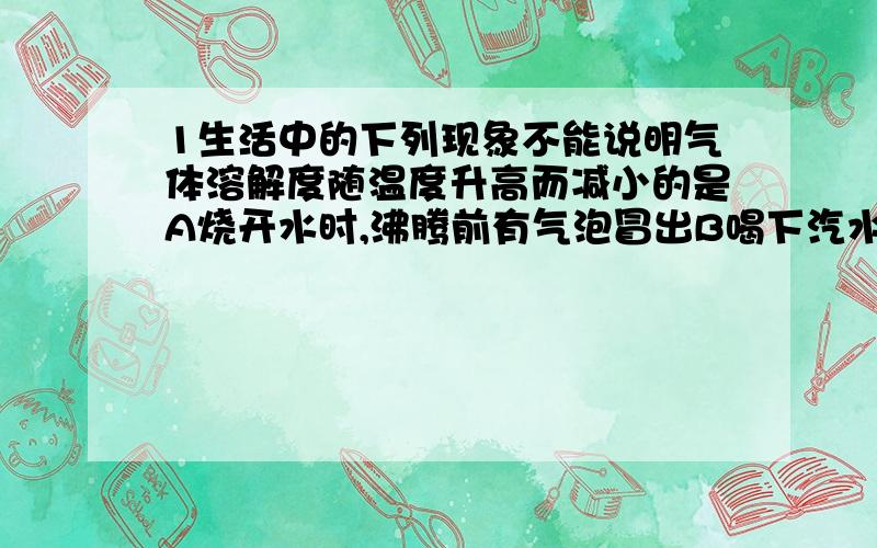 1生活中的下列现象不能说明气体溶解度随温度升高而减小的是A烧开水时,沸腾前有气泡冒出B喝下汽水感到有气体冲出鼻腔C揭开啤酒瓶盖,有大量的泡沫溢出D夏季黄昏,池塘里的鱼常浮出水面2