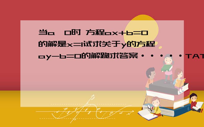 当a≠0时 方程ax+b=0的解是x=1试求关于y的方程ay-b=0的解跪求答案·····TAT