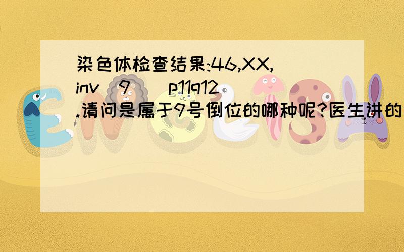 染色体检查结果:46,XX,inv(9)(p11q12).请问是属于9号倒位的哪种呢?医生讲的是有50%的正常、50%会导请问染色体检结果中的（p11p12)是表示什么意思了!不过医生讲的是怀孕后有50%的正常、50%会导致