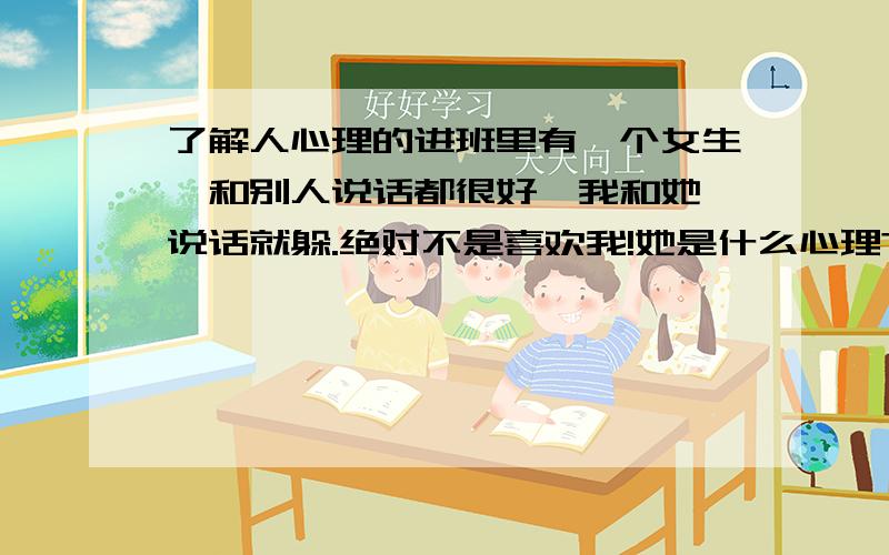 了解人心理的进班里有一个女生,和别人说话都很好,我和她一说话就躲.绝对不是喜欢我!她是什么心理?害怕我?怎样改善这种心理?