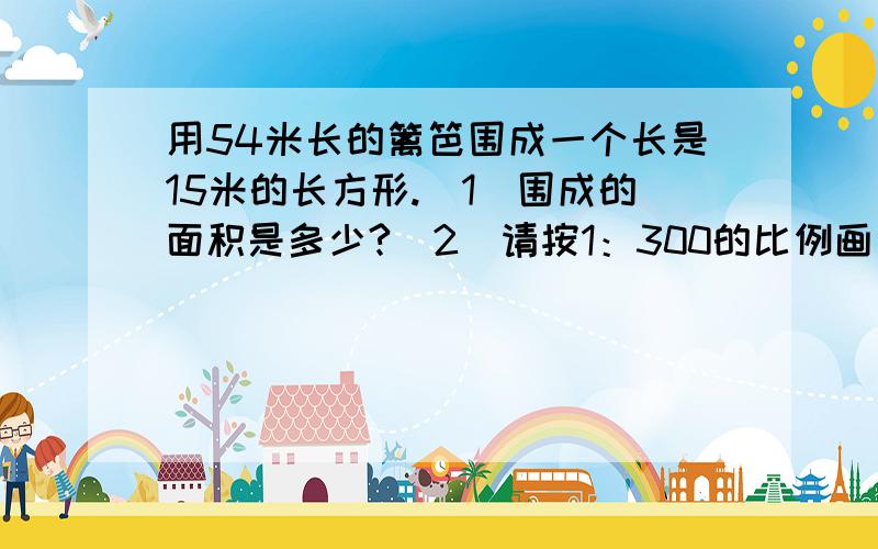 用54米长的篱笆围成一个长是15米的长方形.（1）围成的面积是多少?（2）请按1：300的比例画出这个长方形的平面图并算出面积是多少平方厘米？第一题是算平方米的