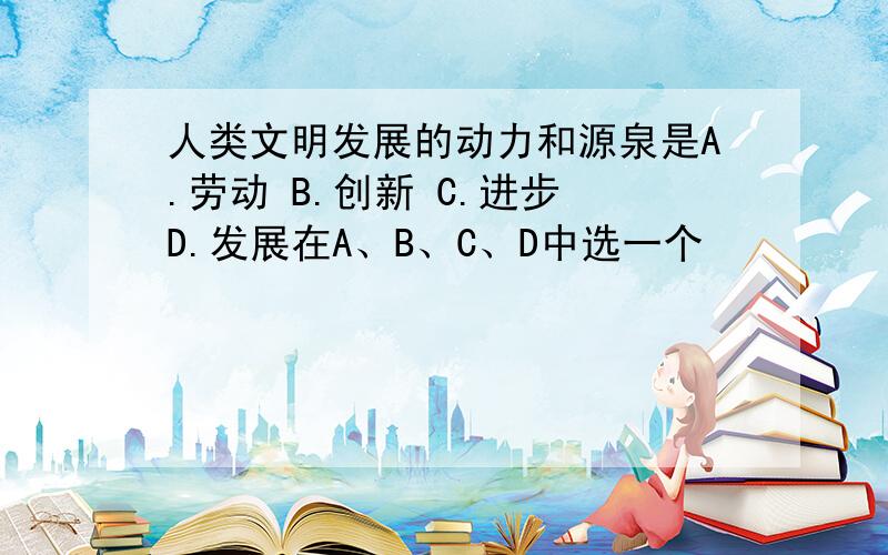 人类文明发展的动力和源泉是A.劳动 B.创新 C.进步 D.发展在A、B、C、D中选一个