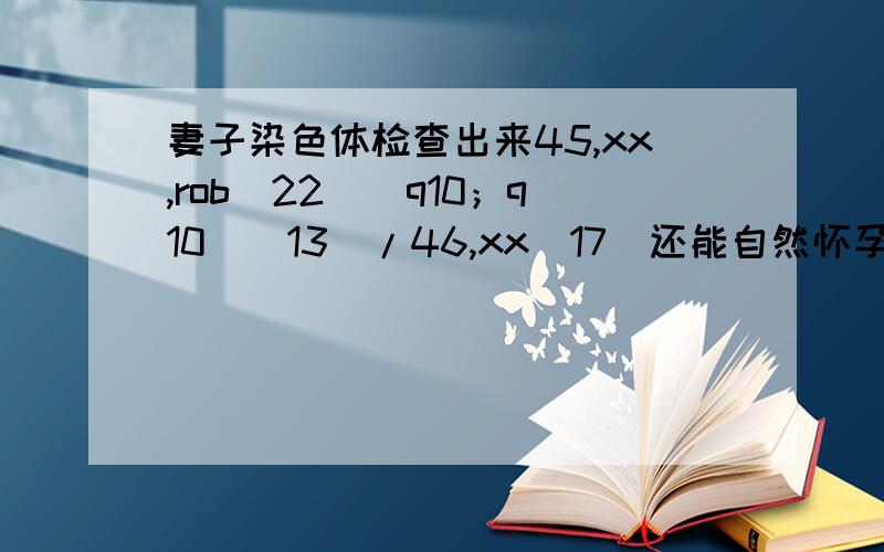 妻子染色体检查出来45,xx,rob（22）（q10；q10）[13]/46,xx[17]还能自然怀孕生孩子么.谁能帮帮我55555老婆自然怀孕流产了2次,都是2个月自然掉的,去医院检查才知道染色体问题,谁能帮我解释下染色