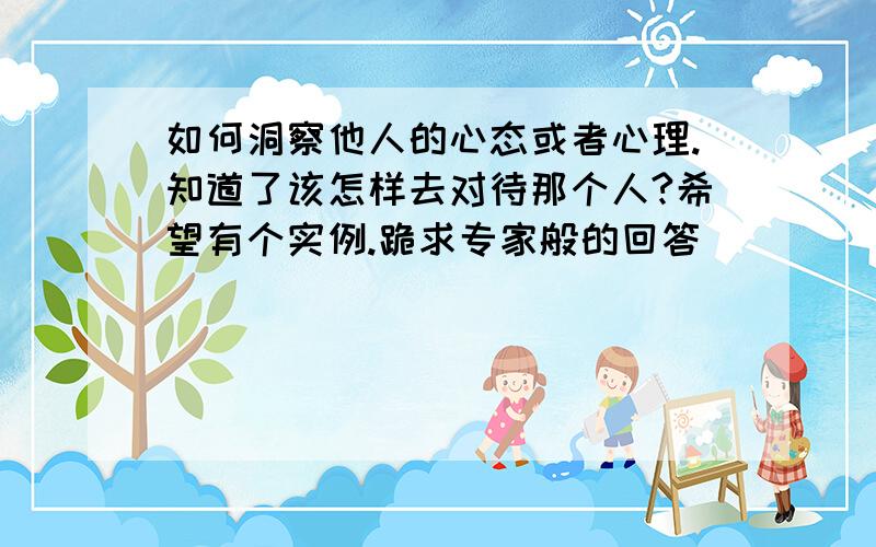 如何洞察他人的心态或者心理.知道了该怎样去对待那个人?希望有个实例.跪求专家般的回答