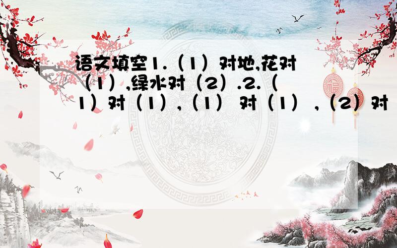 语文填空1.（1）对地,花对（1）,绿水对（2）.2.（1）对（1）,（1） 对（1） ,（2）对（2）注：空格中的数字是要填的字数.