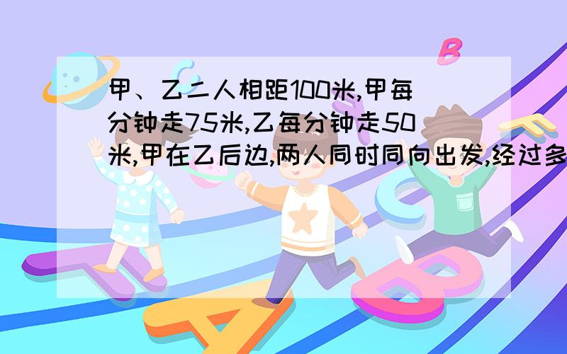 甲、乙二人相距100米,甲每分钟走75米,乙每分钟走50米,甲在乙后边,两人同时同向出发,经过多少分钟后甲可追上乙?不能用方程列式，并写出意思。