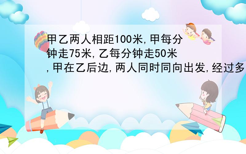 甲乙两人相距100米,甲每分钟走75米,乙每分钟走50米,甲在乙后边,两人同时同向出发,经过多少分钟后甲能追上乙?