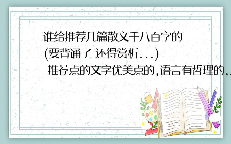 谁给推荐几篇散文千八百字的 (要背诵了 还得赏析...) 推荐点的文字优美点的,语言有哲理的,几篇就行.求了不要找那荷塘月色 匆匆 这种太有名的