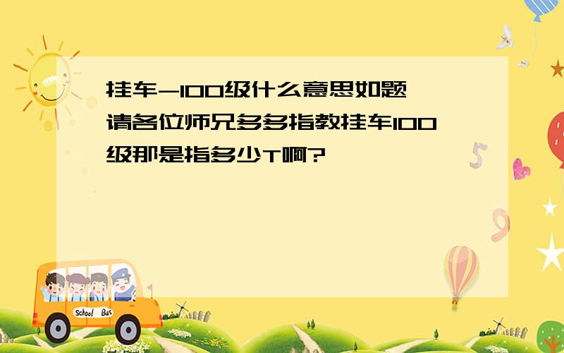 挂车-100级什么意思如题,请各位师兄多多指教挂车100级那是指多少T啊?