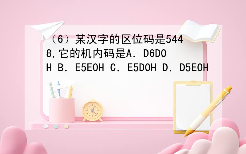 （6）某汉字的区位码是5448,它的机内码是A．D6D0H B．E5E0H C．E5D0H D．D5E0H