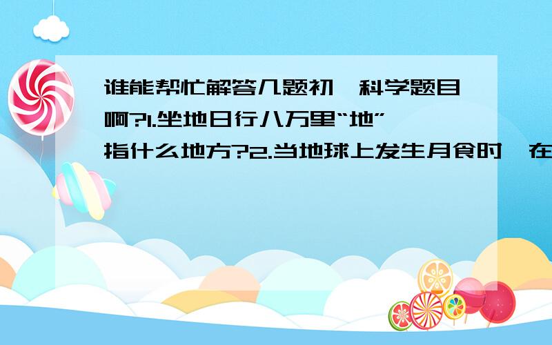 谁能帮忙解答几题初一科学题目啊?1.坐地日行八万里“地”指什么地方?2.当地球上发生月食时,在月球上,可观测到什么现象?3.晒粮食时,为什么要把粮食放在向阳的地方,并把粮食摊开?4.为什么