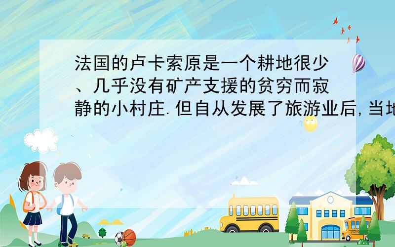 法国的卢卡索原是一个耕地很少、几乎没有矿产支援的贫穷而寂静的小村庄.但自从发展了旅游业后,当地的寂静消失了,人们在收入得到提高的同时也遇到了许多新的问题,如为建滑雪道而砍伐