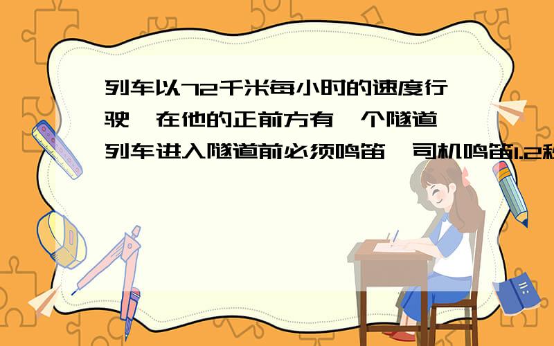 列车以72千米每小时的速度行驶,在他的正前方有一个隧道,列车进入隧道前必须鸣笛,司机鸣笛1.2秒后,听到隧道口处得回声时,他离隧道口还有多少米?（声速为340米每秒）