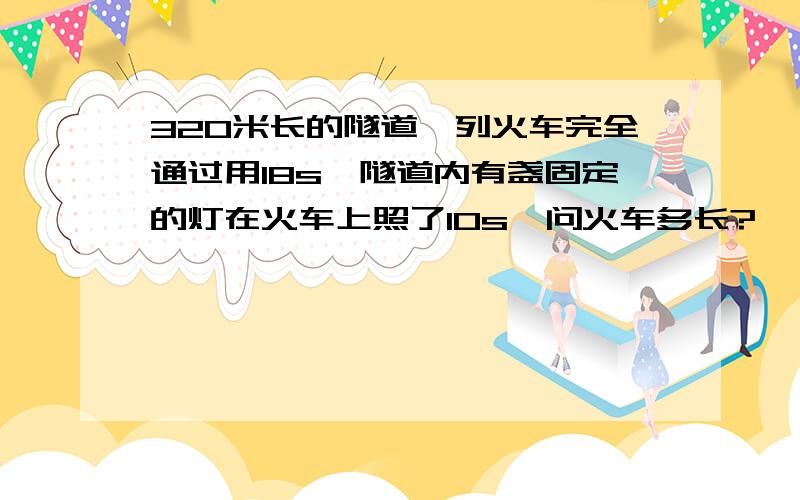 320米长的隧道一列火车完全通过用18s,隧道内有盏固定的灯在火车上照了10s,问火车多长?