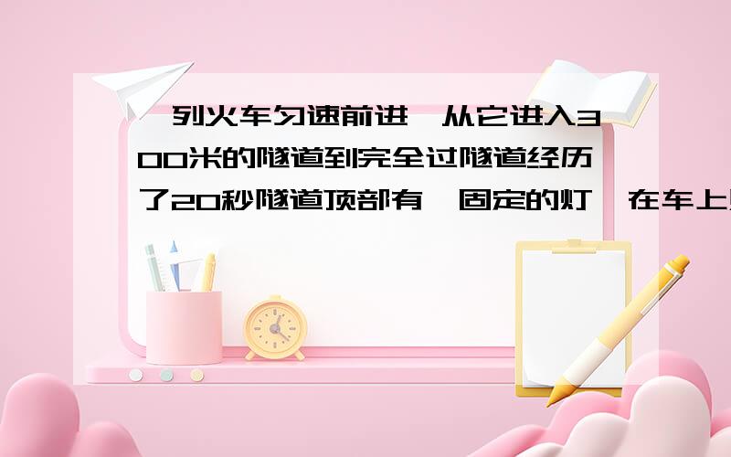 一列火车匀速前进,从它进入300米的隧道到完全过隧道经历了20秒隧道顶部有一固定的灯,在车上照了10秒,求车长