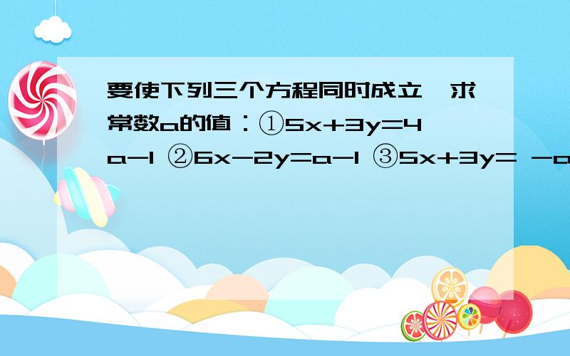 要使下列三个方程同时成立,求常数a的值：①5x+3y=4a-1 ②6x-2y=a-1 ③5x+3y= -a-3.