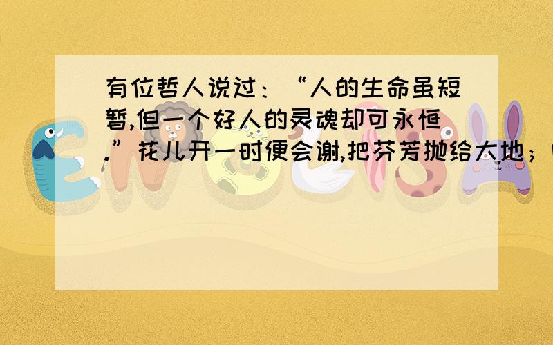 有位哲人说过：“人的生命虽短暂,但一个好人的灵魂却可永恒.”花儿开一时便会谢,把芬芳抛给大地；叶儿绿一夏,便会凋敝,却把营养留给母亲.生命永远循环延续.虽然有人会离去,然而在亘