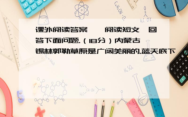 课外阅读答案一、阅读短文,回答下面问题.（18分）内蒙古锡林郭勒草原是广阔美丽的.蓝天底下,满眼绿色,一直铺向远方.山岭上,深谷里,平原上,覆满了青青的野草,最深的地方可没过十来岁的