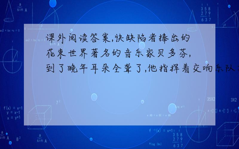 课外阅读答案,快缺陷者捧出的花束世界著名的音乐家贝多芬,到了晚年耳朵全聋了,他指挥着交响乐队在演奏；自己却没有听到什么.听众向他发出雷鸣般的掌声,直到同伴向他示意的时候,他才