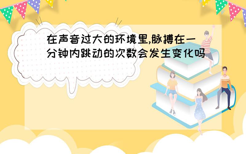 在声音过大的环境里,脉搏在一分钟内跳动的次数会发生变化吗