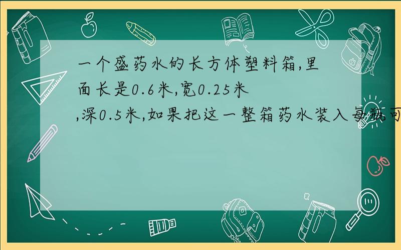 一个盛药水的长方体塑料箱,里面长是0.6米,宽0.25米,深0.5米,如果把这一整箱药水装入每瓶可装400毫升