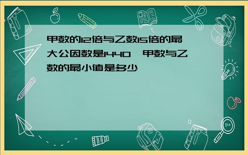 甲数的12倍与乙数15倍的最大公因数是1440,甲数与乙数的最小值是多少