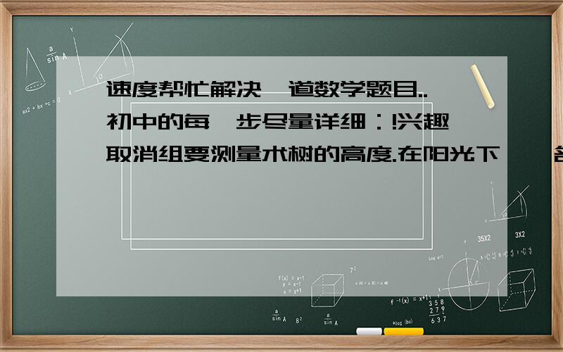 速度帮忙解决一道数学题目..初中的每一步尽量详细：!兴趣取消组要测量术树的高度.在阳光下,一名同学测得一根为1米的竹竿的影子长为0.4米,同时又又一名同学测量数的高度时发现树的影子