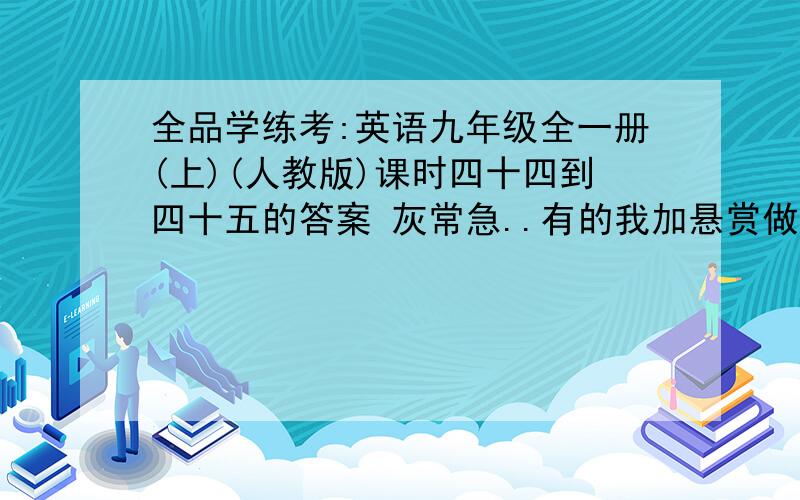 全品学练考:英语九年级全一册(上)(人教版)课时四十四到四十五的答案 灰常急..有的我加悬赏做过册子的高清照一下也行 有答案的直接照答案也行 .能不能睡就看你们了=.=