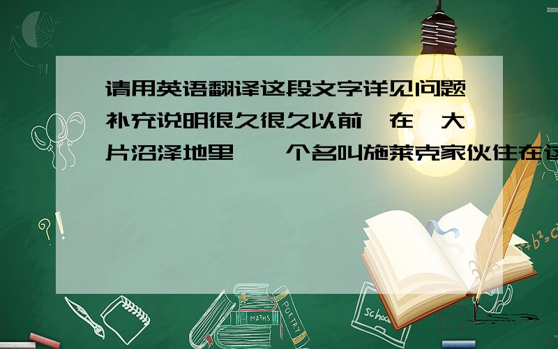 请用英语翻译这段文字详见问题补充说明很久很久以前,在一大片沼泽地里,一个名叫施莱克家伙住在这里,他是一个脾气暴躁的怪物,喜欢孤独地生活,然而有一天,几个让人讨厌的家伙的到来,打