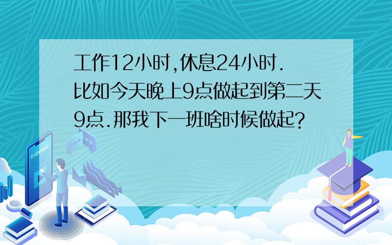 工作12小时,休息24小时.比如今天晚上9点做起到第二天9点.那我下一班啥时候做起?