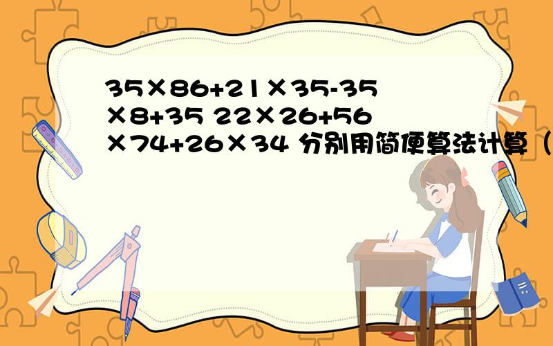 35×86+21×35-35×8+35 22×26+56×74+26×34 分别用简便算法计算（要过程）快一点,谢谢（对后给多奖赏）