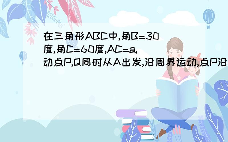 在三角形ABC中,角B=30度,角C=60度,AC=a,动点P,Q同时从A出发,沿周界运动,点P沿A→B→C→A;动点在三角形ABC中,角B=30度,角C=60度,AC=a,动点P,Q同时从A出发,沿周界运动,点P沿A→B→C→A；动点Q沿A→C→B→A