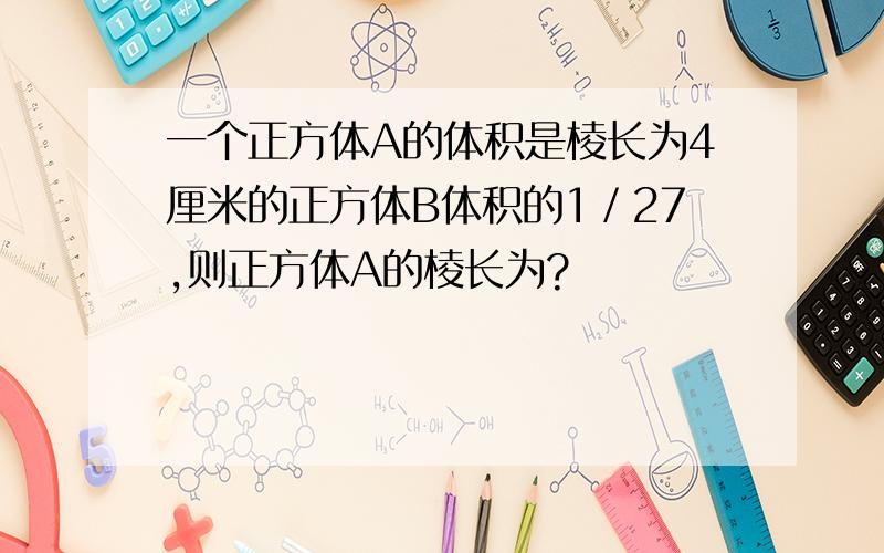 一个正方体A的体积是棱长为4厘米的正方体B体积的1／27,则正方体A的棱长为?