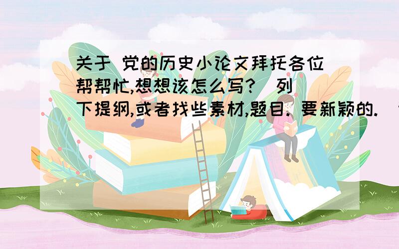 关于 党的历史小论文拜托各位帮帮忙,想想该怎么写?  列下提纲,或者找些素材,题目. 要新颖的.  记得哦,历史小论文.关于歌颂党的.    谢谢,好的会加分.